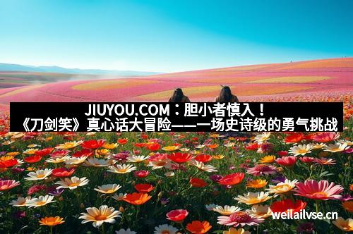 JIUYOU.COM：胆小者慎入！《刀剑笑》真心话大冒险——一场史诗级的勇气挑战